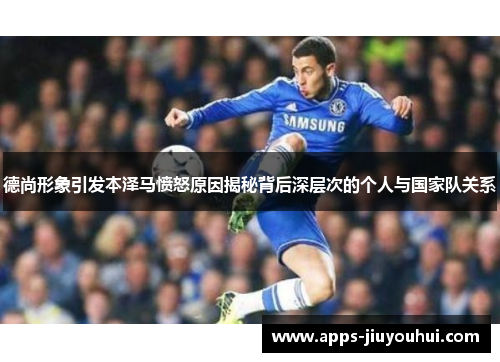 德尚形象引发本泽马愤怒原因揭秘背后深层次的个人与国家队关系