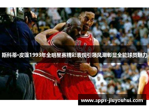 斯科蒂·皮蓬1993年全明星赛精彩表现引领风潮彰显全能球员魅力