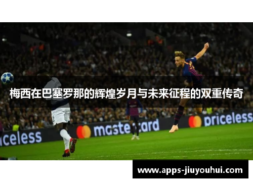 梅西在巴塞罗那的辉煌岁月与未来征程的双重传奇