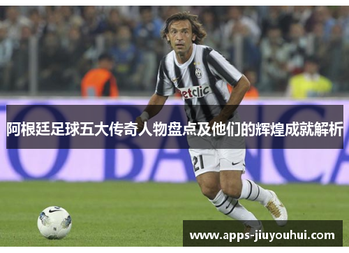阿根廷足球五大传奇人物盘点及他们的辉煌成就解析